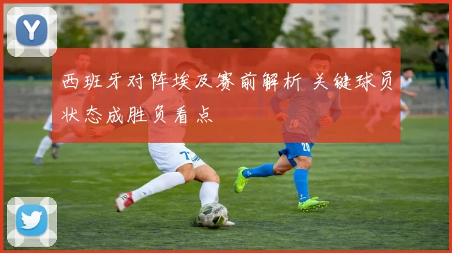 西班牙对阵埃及赛前解析 关键球员状态成胜负看点