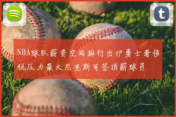 NBA球队薪资空间排行出炉勇士奢侈税压力最大尼克斯可签顶薪球员