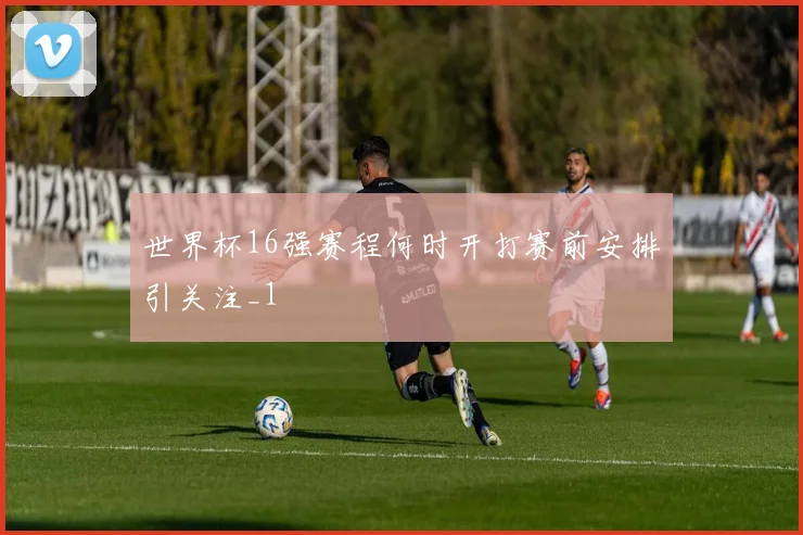 世界杯16强赛程何时开打赛前安排引关注_1