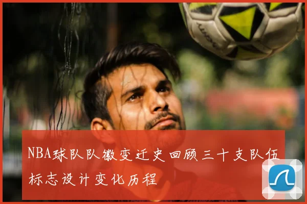 NBA球队队徽变迁史回顾三十支队伍标志设计变化历程
