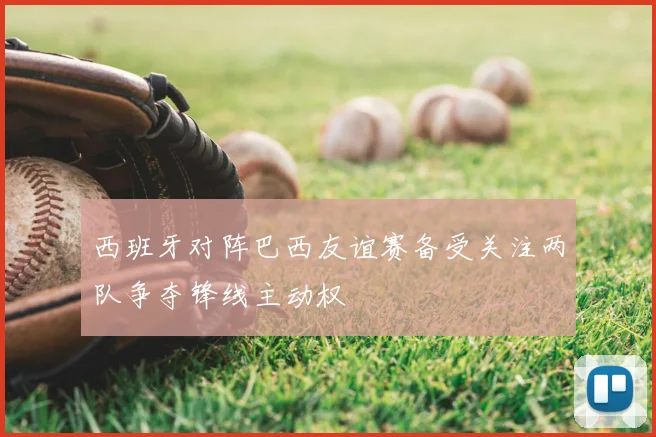 西班牙对阵巴西友谊赛备受关注两队争夺锋线主动权