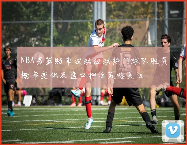 NBA男篮赔率波动拉动热门球队胜负概率变化及盘口押注策略关注