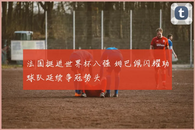 法国挺进世界杯八强 姆巴佩闪耀助球队延续争冠势头