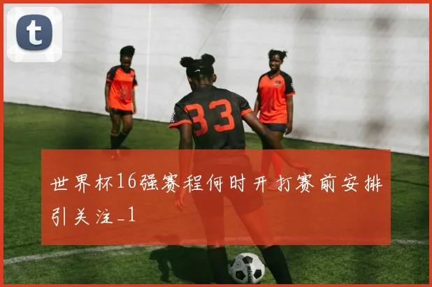 世界杯16强赛程何时开打赛前安排引关注_1