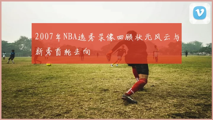 2007年NBA选秀录像回顾状元风云与新秀首轮去向