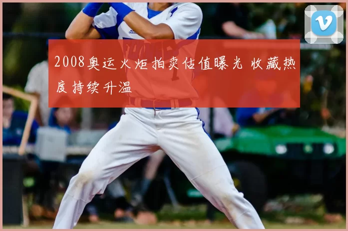 2008奥运火炬拍卖估值曝光 收藏热度持续升温