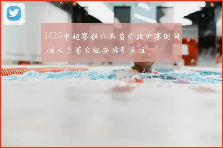 2020中超赛程公布首阶段开赛时间 恒大上港分组安排引关注