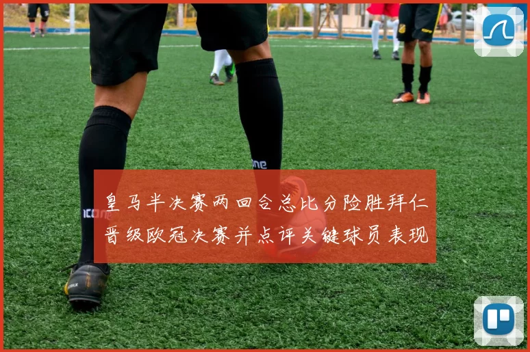 皇马半决赛两回合总比分险胜拜仁晋级欧冠决赛并点评关键球员表现
