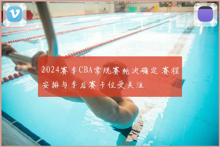 2024赛季CBA常规赛轮次确定 赛程安排与季后赛卡位受关注