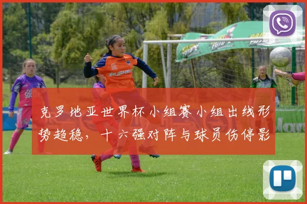 克罗地亚世界杯小组赛小组出线形势趋稳，十六强对阵与球员伤停影响
