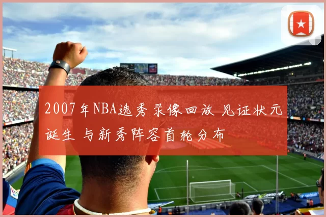 2007年NBA选秀录像回放 见证状元诞生 与新秀阵容首轮分布