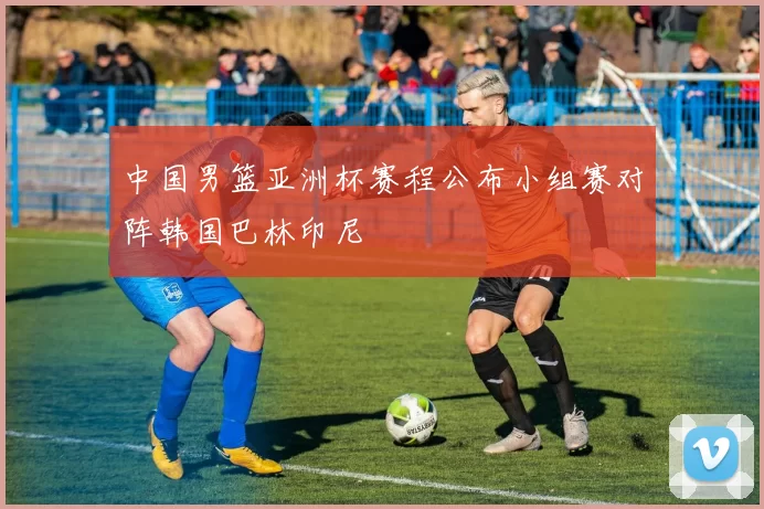 中国男篮亚洲杯赛程公布小组赛对阵韩国巴林印尼