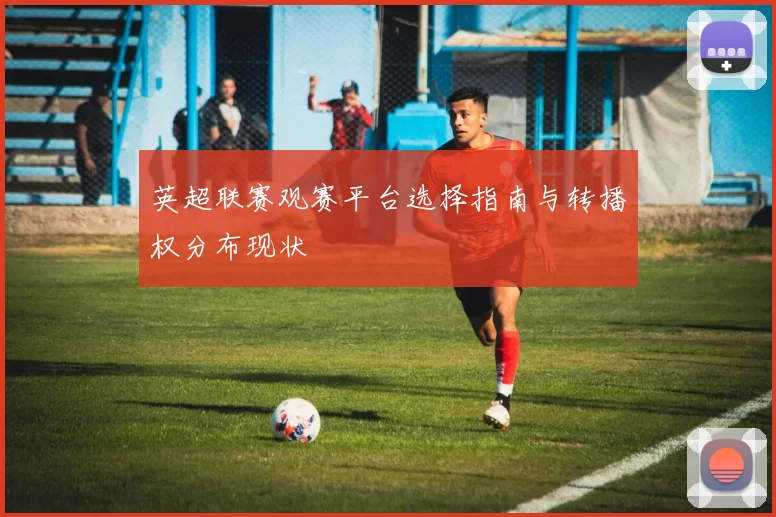 英超联赛观赛平台选择指南与转播权分布现状