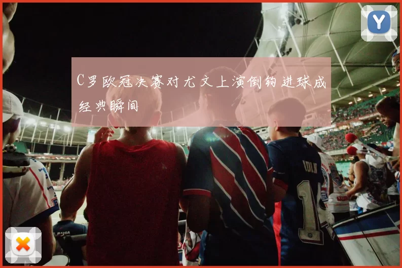 C罗欧冠决赛对尤文上演倒钩进球成经典瞬间