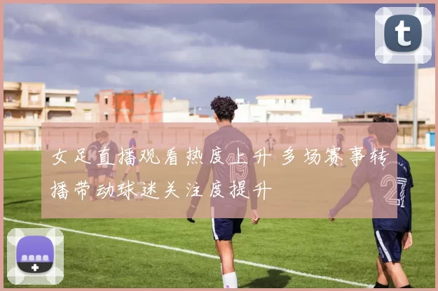 女足直播观看热度上升 多场赛事转播带动球迷关注度提升
