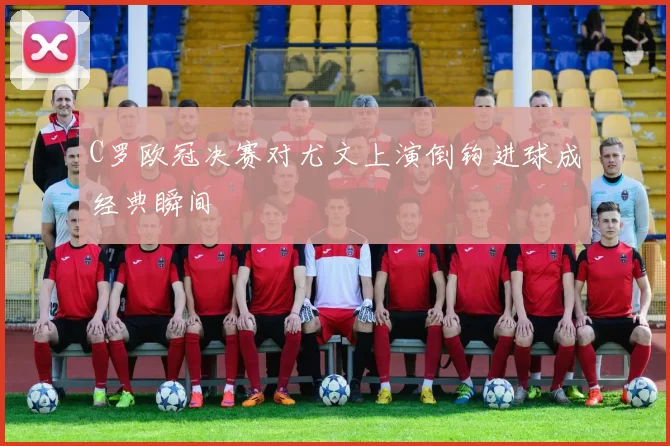 C罗欧冠决赛对尤文上演倒钩进球成经典瞬间