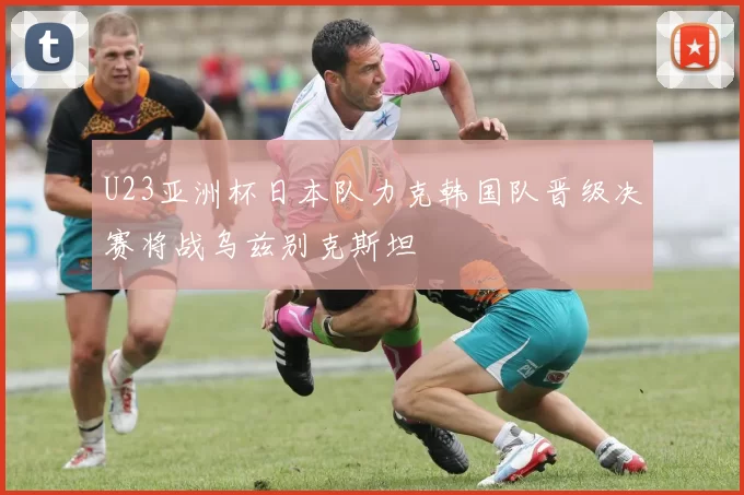U23亚洲杯日本队力克韩国队晋级决赛将战乌兹别克斯坦