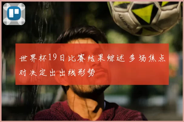 世界杯19日比赛结果综述 多场焦点对决定出出线形势