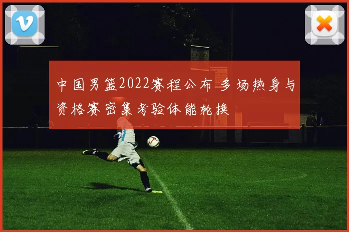 中国男篮2022赛程公布 多场热身与资格赛密集考验体能轮换