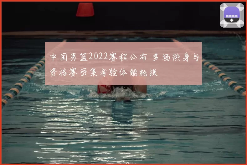中国男篮2022赛程公布 多场热身与资格赛密集考验体能轮换