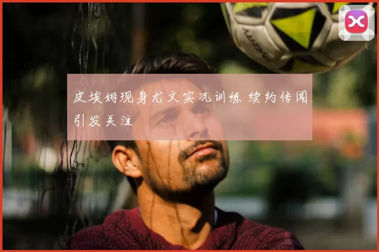 皮埃姆现身尤文实况训练 续约传闻引发关注