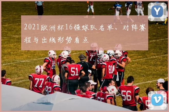 2021欧洲杯16强球队名单、对阵赛程与出线形势看点
