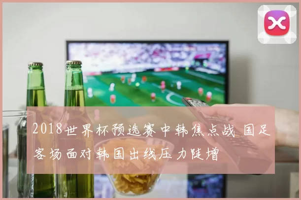 2018世界杯预选赛中韩焦点战 国足客场面对韩国出线压力陡增