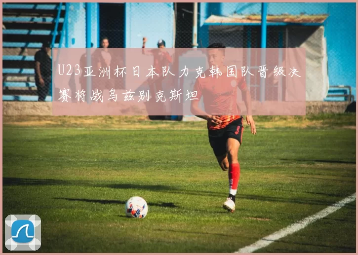 U23亚洲杯日本队力克韩国队晋级决赛将战乌兹别克斯坦