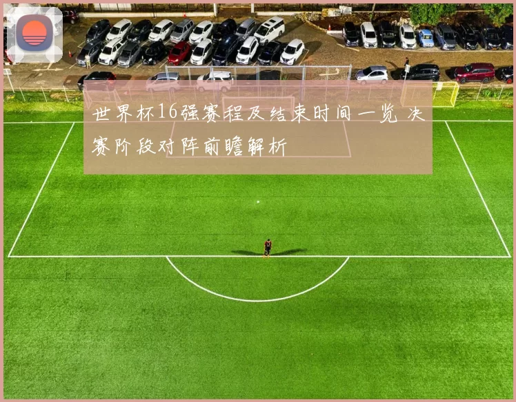 世界杯16强赛程及结束时间一览 决赛阶段对阵前瞻解析