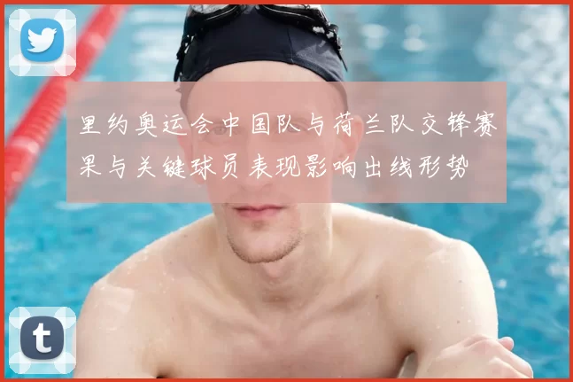 里约奥运会中国队与荷兰队交锋赛果与关键球员表现影响出线形势