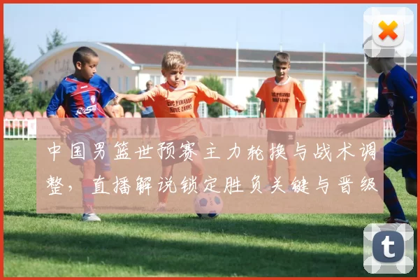 中国男篮世预赛主力轮换与战术调整，直播解说锁定胜负关键与晋级看点