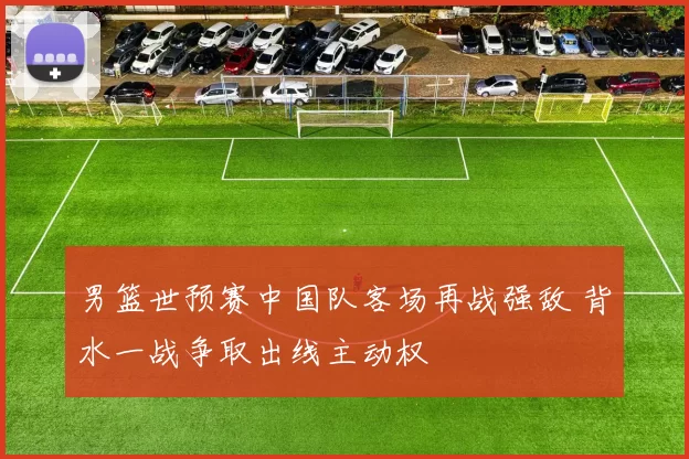 男篮世预赛中国队客场再战强敌 背水一战争取出线主动权
