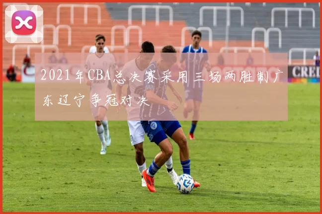 2021年CBA总决赛采用三场两胜制广东辽宁争冠对决