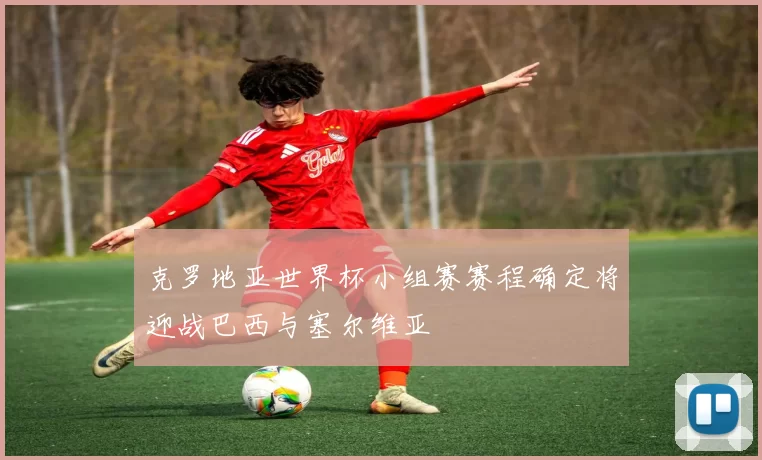 克罗地亚世界杯小组赛赛程确定将迎战巴西与塞尔维亚