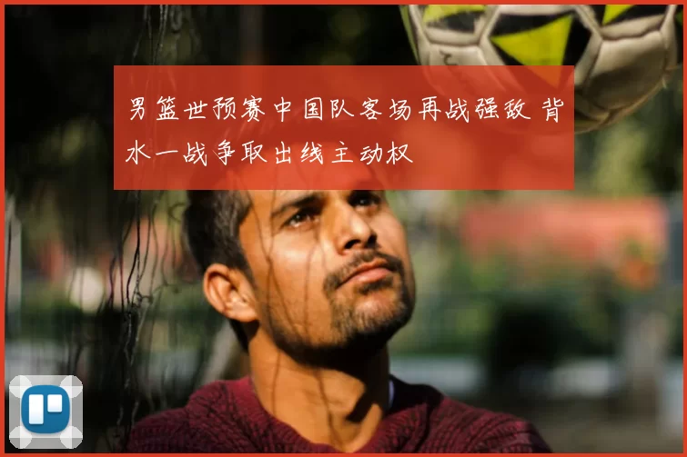 男篮世预赛中国队客场再战强敌 背水一战争取出线主动权
