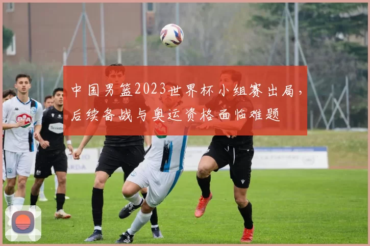 中国男篮2023世界杯小组赛出局，后续备战与奥运资格面临难题