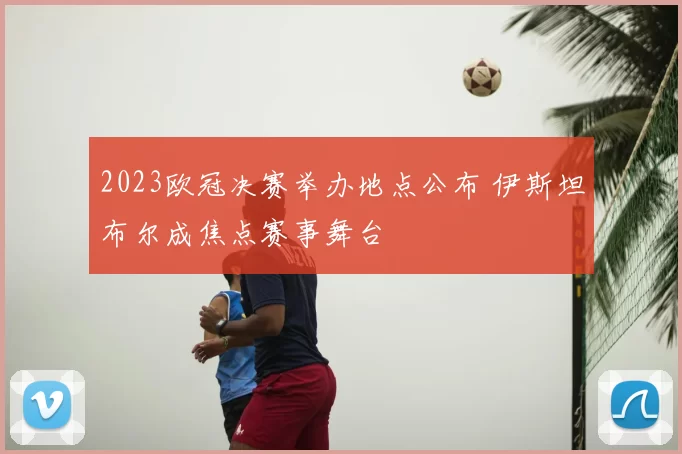 2023欧冠决赛举办地点公布 伊斯坦布尔成焦点赛事舞台