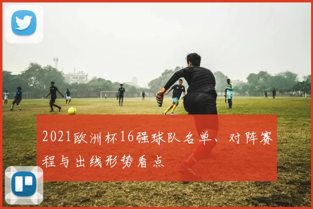 2021欧洲杯16强球队名单、对阵赛程与出线形势看点