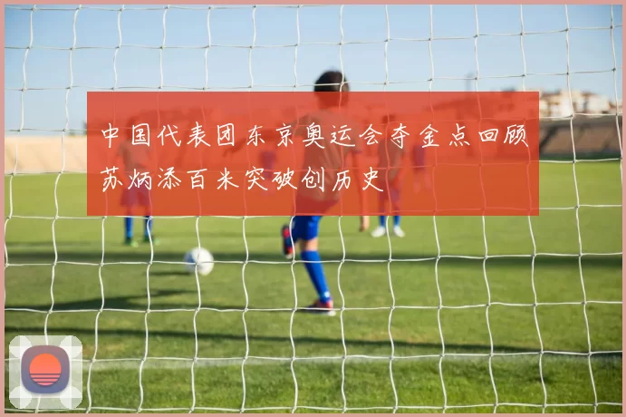 中国代表团东京奥运会夺金点回顾苏炳添百米突破创历史