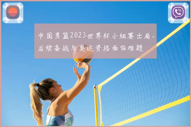 中国男篮2023世界杯小组赛出局，后续备战与奥运资格面临难题