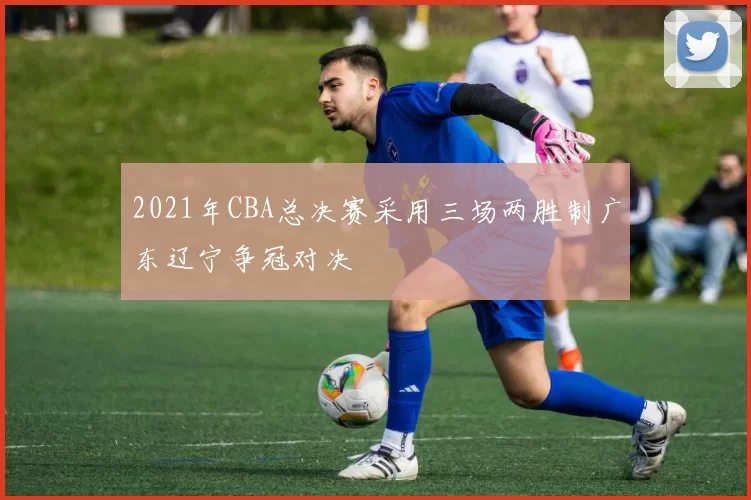 2021年CBA总决赛采用三场两胜制广东辽宁争冠对决