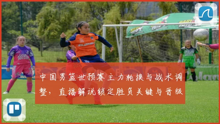 中国男篮世预赛主力轮换与战术调整，直播解说锁定胜负关键与晋级看点